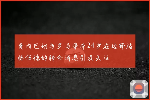 费内巴切与罗马争夺24岁右边锋格林伍德的转会消息引发关注
