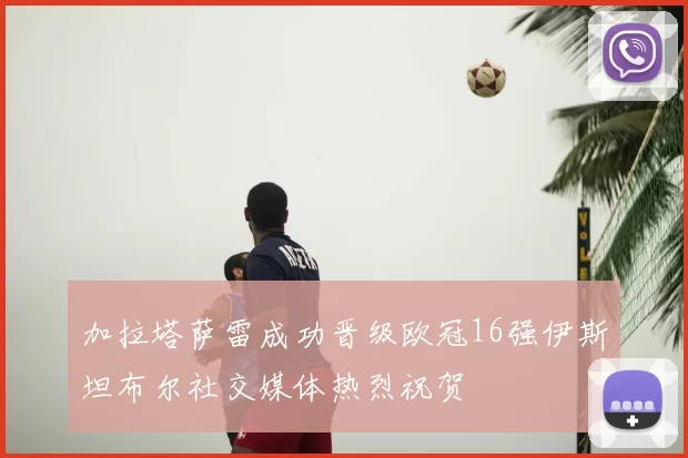 加拉塔萨雷成功晋级欧冠16强伊斯坦布尔社交媒体热烈祝贺