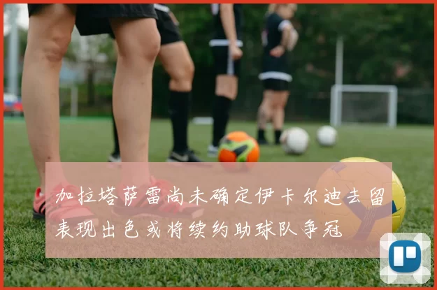 加拉塔萨雷尚未确定伊卡尔迪去留表现出色或将续约助球队争冠
