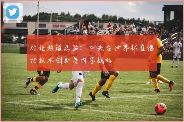 对话频道总监：中央台世界杯直播的技术创新与内容战略