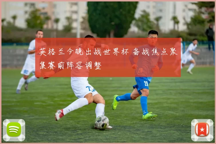 英格兰今晚出战世界杯 备战焦点聚集赛前阵容调整