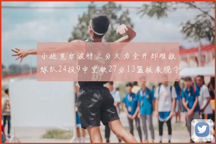 小迈克尔波特三分火力全开却难救球队24投9中空砍27分13篮板表现令人唏嘘