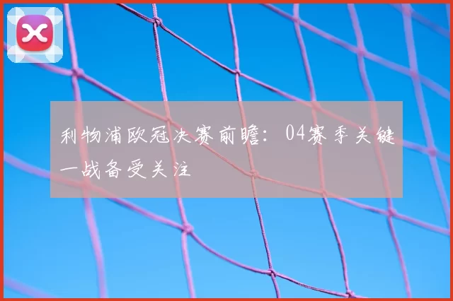 利物浦欧冠决赛前瞻:04赛季关键一战备受关注