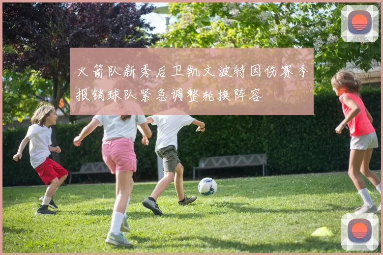 火箭队新秀后卫凯文波特因伤赛季报销球队紧急调整轮换阵容