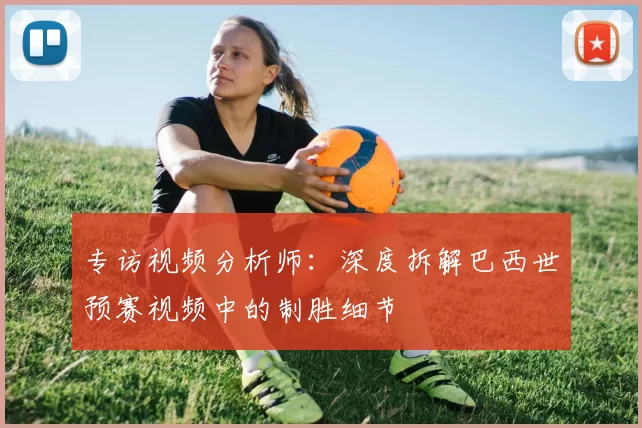 专访视频分析师:深度拆解巴西世预赛视频中的制胜细节