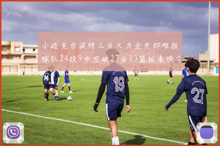小迈克尔波特三分火力全开却难救球队24投9中空砍27分13篮板表现令人唏嘘