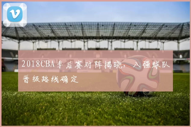 2018CBA季后赛对阵揭晓，八强球队晋级路线确定