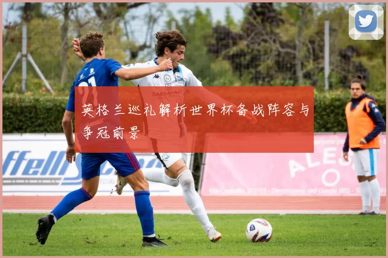 英格兰巡礼解析世界杯备战阵容与争冠前景