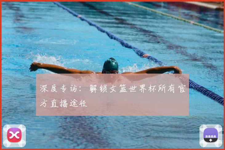 深度专访：解锁女篮世界杯所有官方直播途径