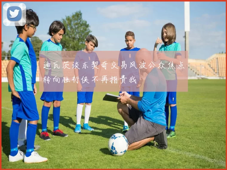 迪瓦茨谈东契奇交易风波公众焦点转向独行侠不再指责我