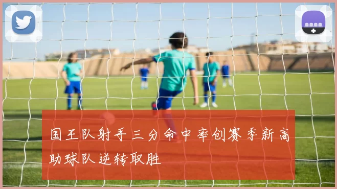国王队射手三分命中率创赛季新高助球队逆转取胜