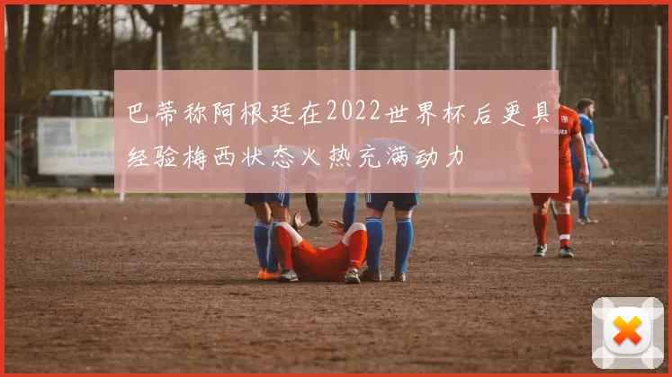 巴蒂称阿根廷在2022世界杯后更具经验梅西状态火热充满动力