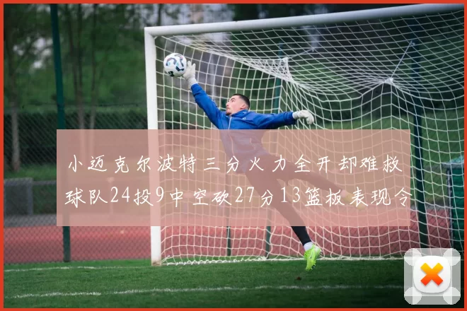 小迈克尔波特三分火力全开却难救球队24投9中空砍27分13篮板表现令人唏嘘