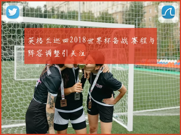 英格兰巡回2018世界杯备战 赛程与阵容调整引关注