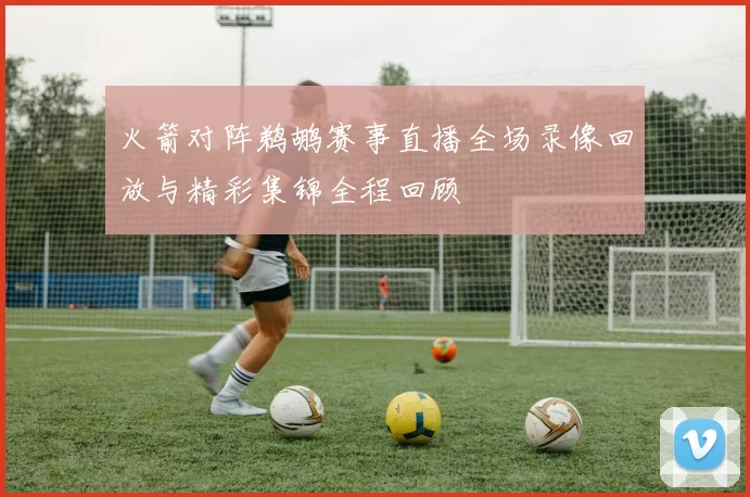 火箭对阵鹈鹕赛事直播全场录像回放与精彩集锦全程回顾