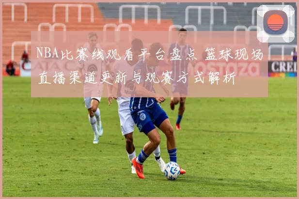NBA比赛线观看平台盘点 篮球现场直播渠道更新与观赛方式解析