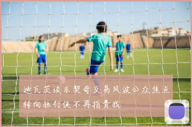 迪瓦茨谈东契奇交易风波公众焦点转向独行侠不再指责我