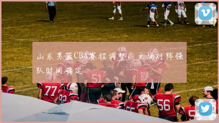 山东男篮CBA赛程调整，主场对阵强队时间确定