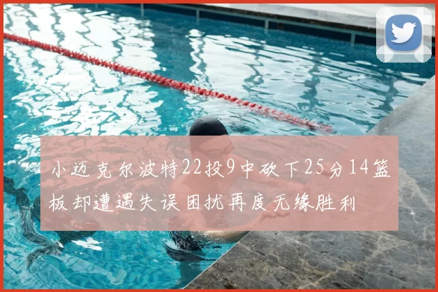 小迈克尔波特22投9中砍下25分14篮板却遭遇失误困扰再度无缘胜利