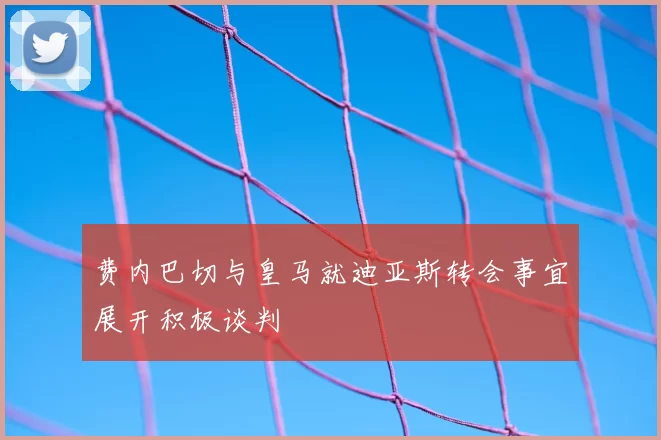 费内巴切与皇马就迪亚斯转会事宜展开积极谈判