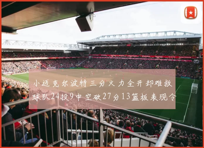 小迈克尔波特三分火力全开却难救球队24投9中空砍27分13篮板表现令人唏嘘