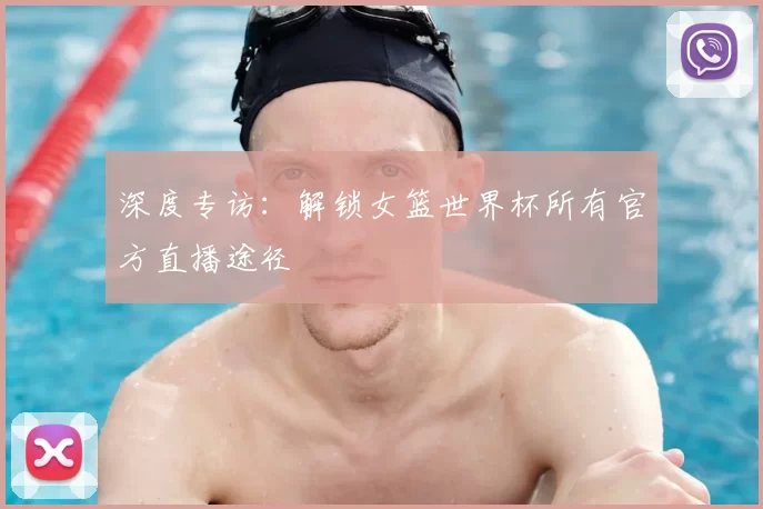 深度专访:解锁女篮世界杯所有官方直播途径