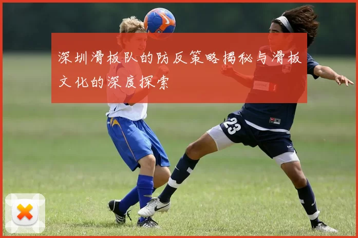 深圳滑板队的防反策略揭秘与滑板文化的深度探索