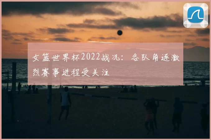 女篮世界杯2022战况：各队角逐激烈赛事进程受关注