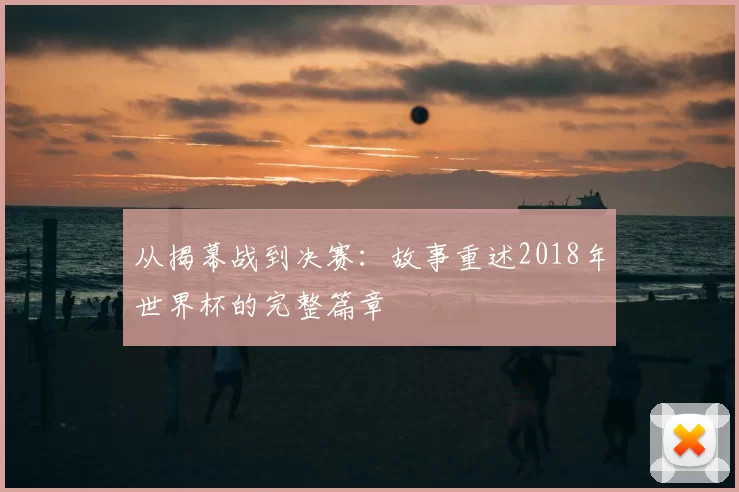 从揭幕战到决赛：故事重述2018年世界杯的完整篇章