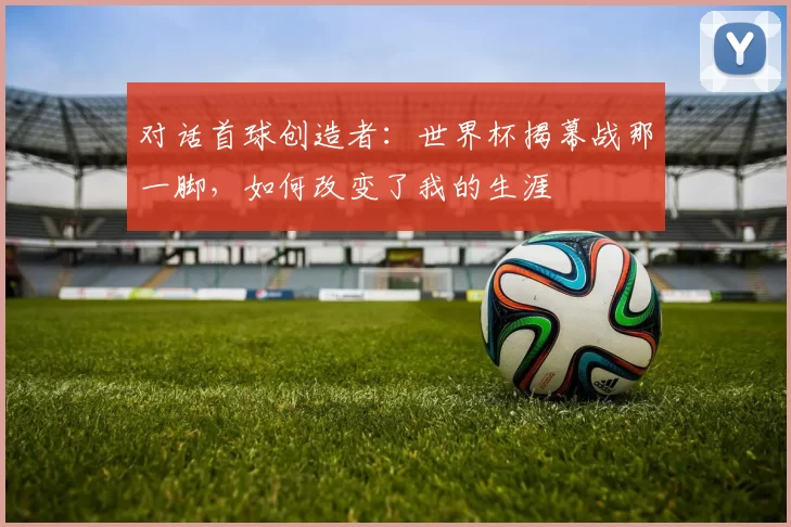 对话首球创造者：世界杯揭幕战那一脚，如何改变了我的生涯