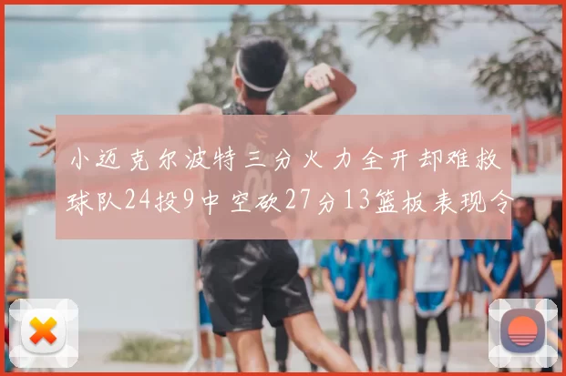 小迈克尔波特三分火力全开却难救球队24投9中空砍27分13篮板表现令人唏嘘
