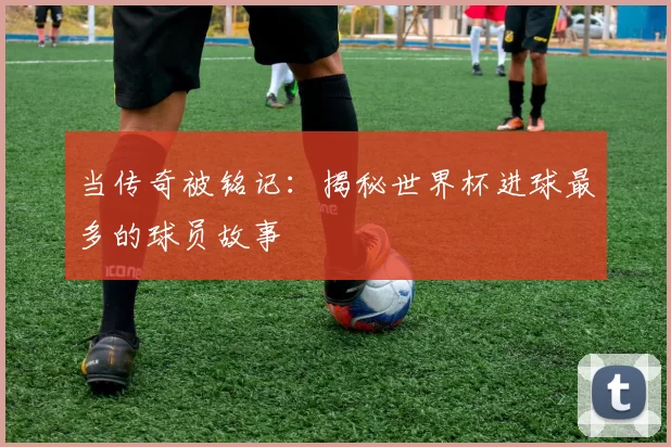 当传奇被铭记：揭秘世界杯进球最多的球员故事