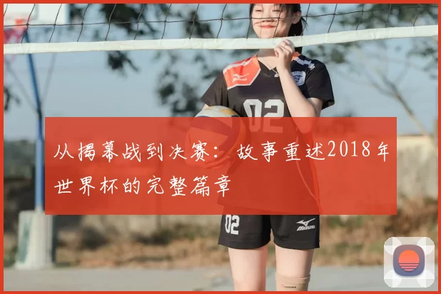 从揭幕战到决赛：故事重述2018年世界杯的完整篇章