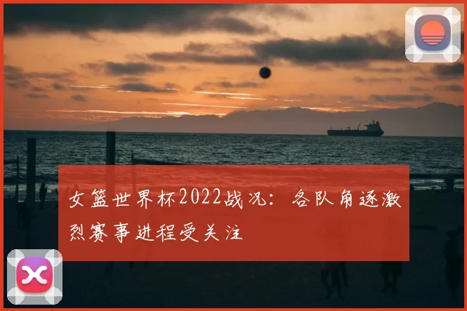 女篮世界杯2022战况：各队角逐激烈赛事进程受关注