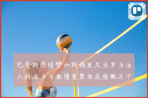 巴蒂斯图塔赞加斯佩里尼为罗马注入新活力与激情重聚老友感慨万千