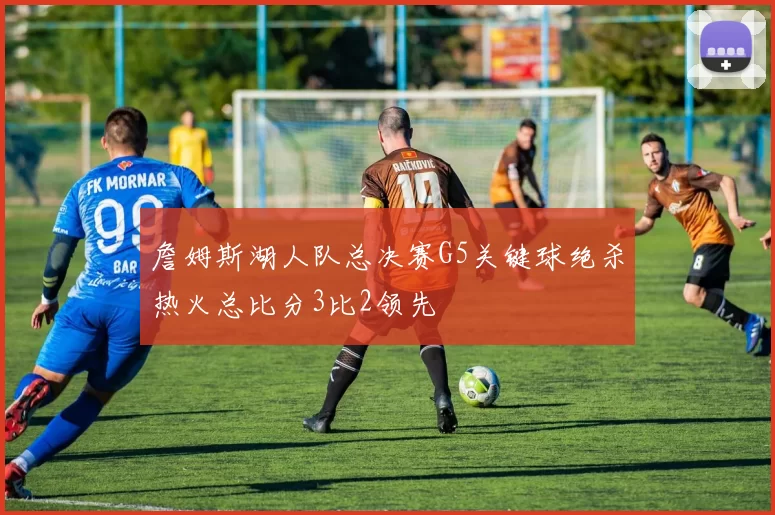 詹姆斯湖人队总决赛G5关键球绝杀热火总比分3比2领先
