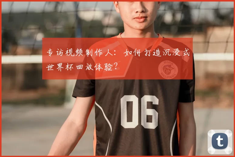 专访视频制作人：如何打造沉浸式世界杯回放体验？
