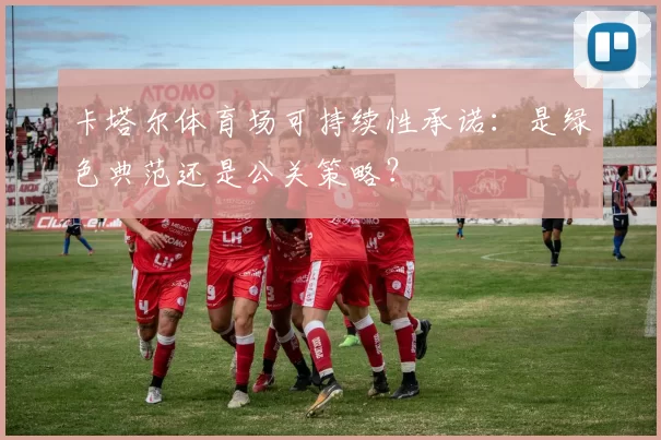 卡塔尔体育场可持续性承诺:是绿色典范还是公关策略?