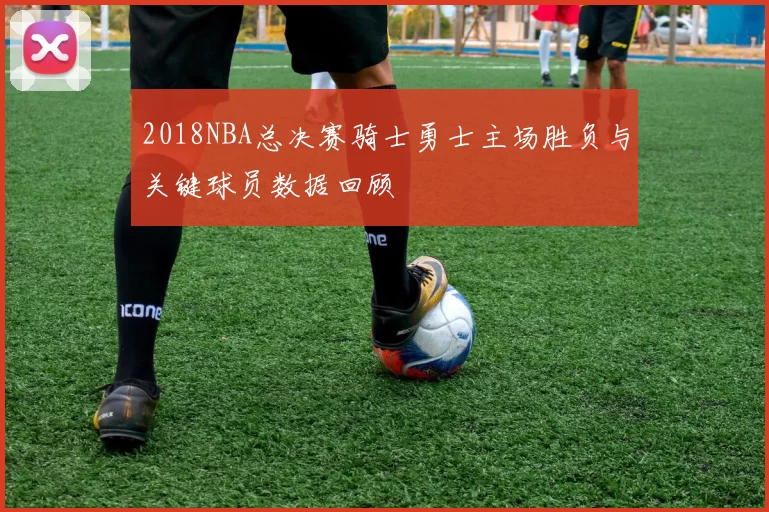 2018NBA总决赛骑士勇士主场胜负与关键球员数据回顾