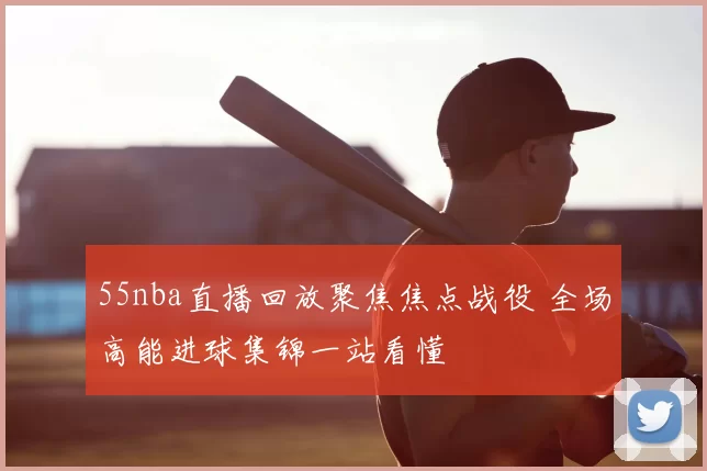 55nba直播回放聚焦焦点战役 全场高能进球集锦一站看懂