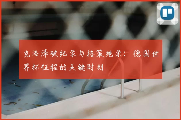 克洛泽破纪录与格策绝杀:德国世界杯征程的关键时刻