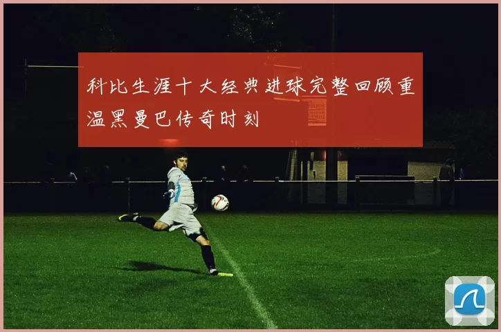 科比生涯十大经典进球完整回顾重温黑曼巴传奇时刻
