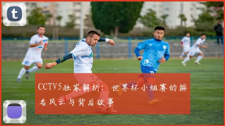 CCTV5独家解析:世界杯小组赛的排名风云与背后故事
