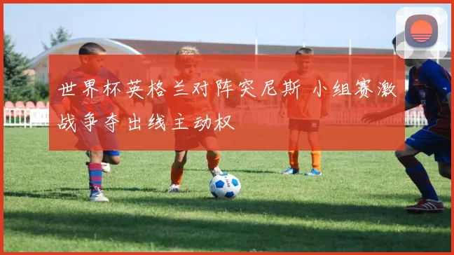 世界杯英格兰对阵突尼斯 小组赛激战争夺出线主动权