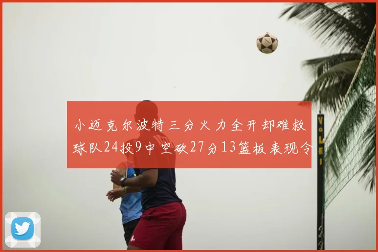 小迈克尔波特三分火力全开却难救球队24投9中空砍27分13篮板表现令人唏嘘