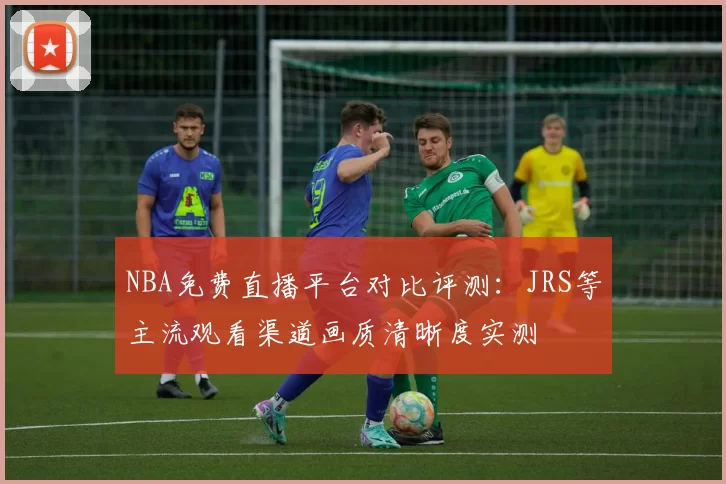 NBA免费直播平台对比评测：JRS等主流观看渠道画质清晰度实测