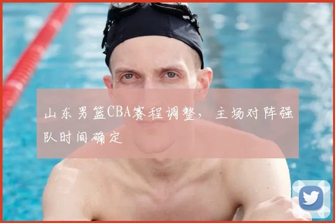 山东男篮CBA赛程调整，主场对阵强队时间确定