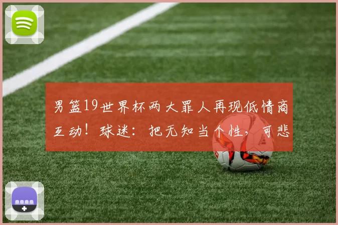 男篮19世界杯两大罪人再现低情商互动!球迷:把无知当个性,可悲