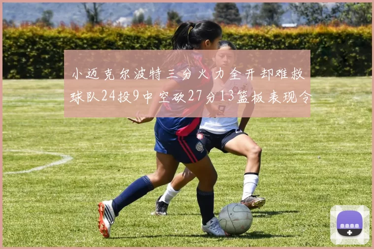 小迈克尔波特三分火力全开却难救球队24投9中空砍27分13篮板表现令人唏嘘