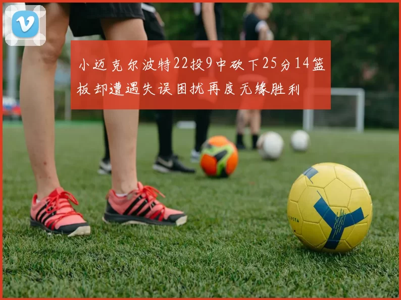 小迈克尔波特22投9中砍下25分14篮板却遭遇失误困扰再度无缘胜利